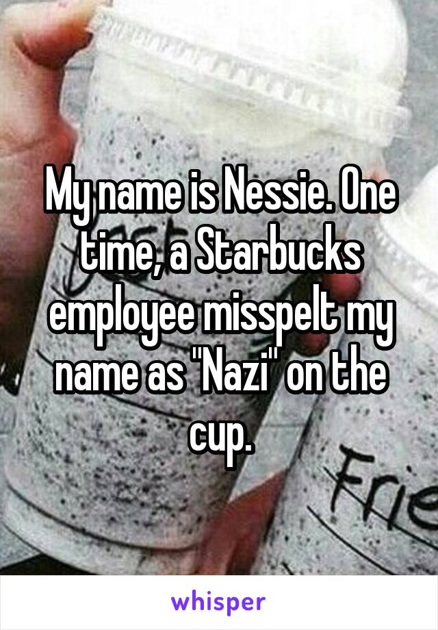 My name is Nessie. One time, a Starbucks employee misspelt my name as "Nazi" on the cup.