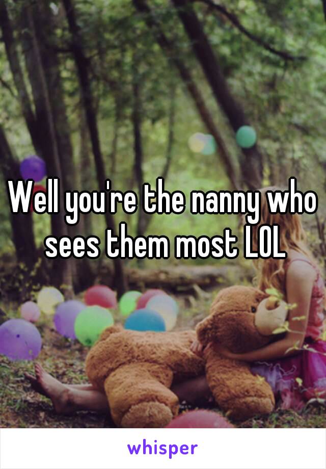Well you're the nanny who sees them most LOL