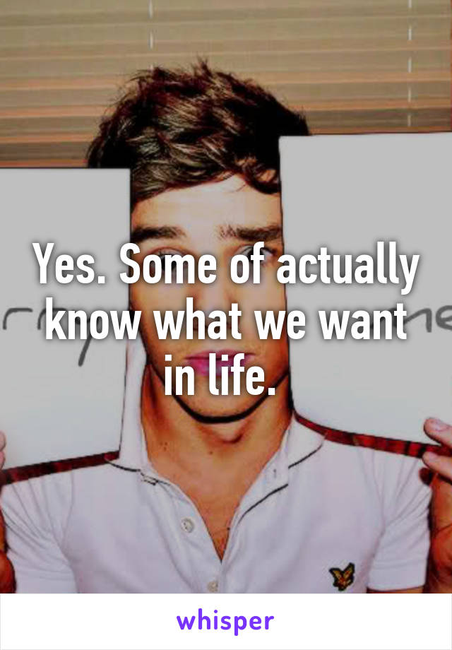 Yes. Some of actually know what we want in life. 