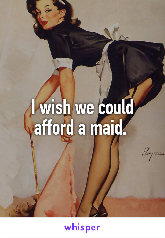 I wish we could afford a maid. 