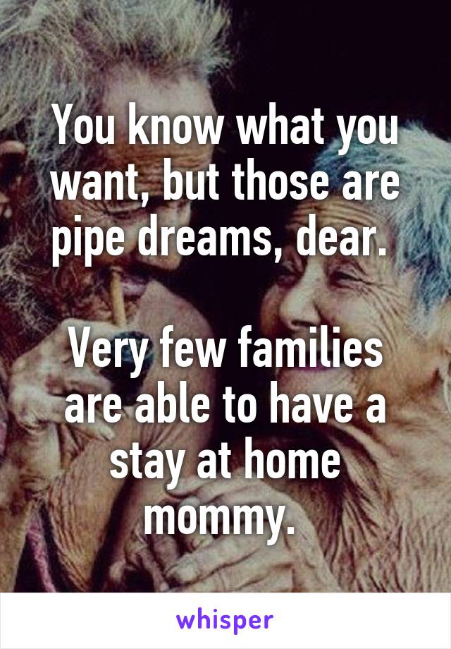 You know what you want, but those are pipe dreams, dear. 

Very few families are able to have a stay at home mommy. 