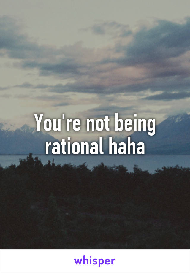You're not being rational haha