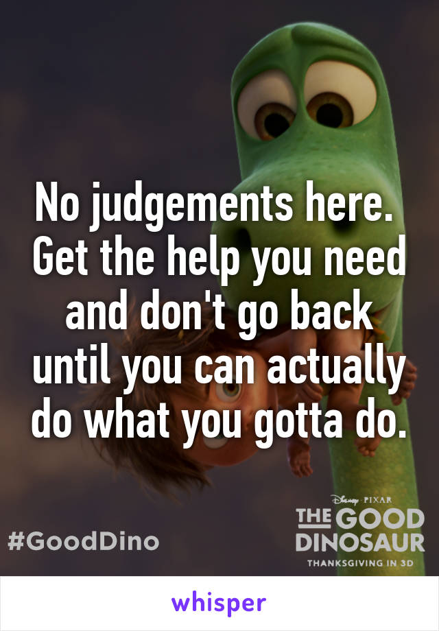No judgements here.  Get the help you need and don't go back until you can actually do what you gotta do.