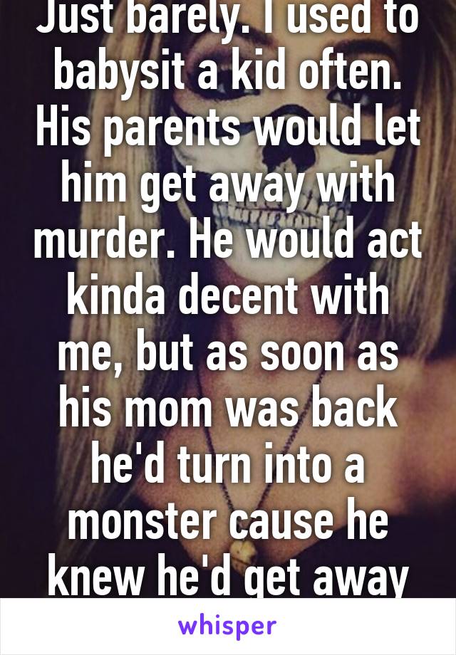 Just barely. I used to babysit a kid often. His parents would let him get away with murder. He would act kinda decent with me, but as soon as his mom was back he'd turn into a monster cause he knew he'd get away with it