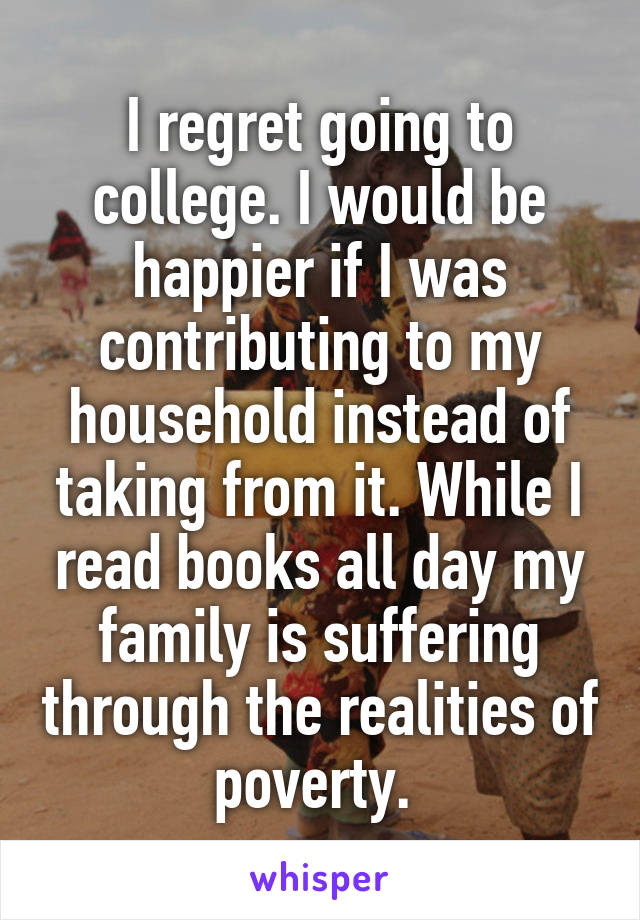 I regret going to college. I would be happier if I was contributing to my household instead of taking from it. While I read books all day my family is suffering through the realities of poverty. 