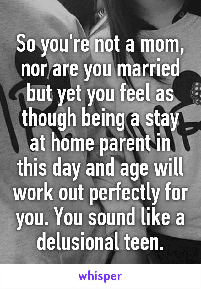 So you're not a mom, nor are you married but yet you feel as though being a stay at home parent in this day and age will work out perfectly for you. You sound like a delusional teen.