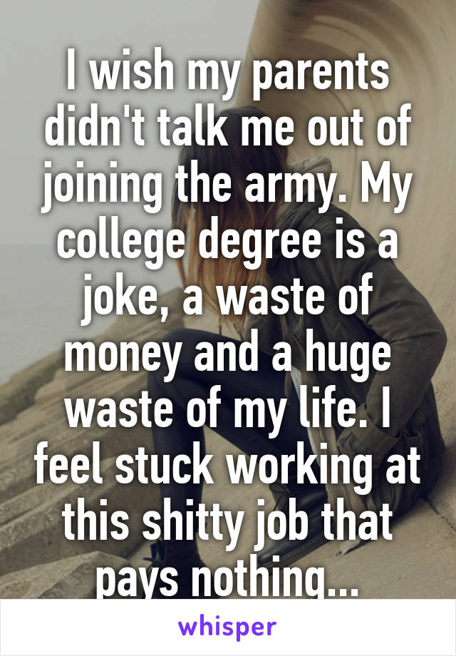 I wish my parents didn't talk me out of joining the army. My college degree is a joke, a waste of money and a huge waste of my life. I feel stuck working at this shitty job that pays nothing...
