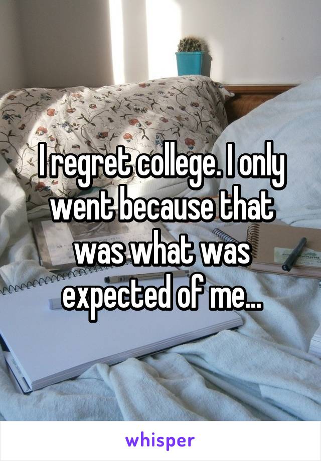 I regret college. I only went because that was what was expected of me...