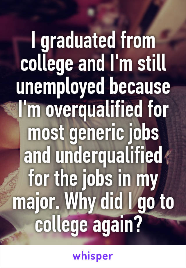 I graduated from college and I'm still unemployed because I'm overqualified for most generic jobs and underqualified for the jobs in my major. Why did I go to college again?  