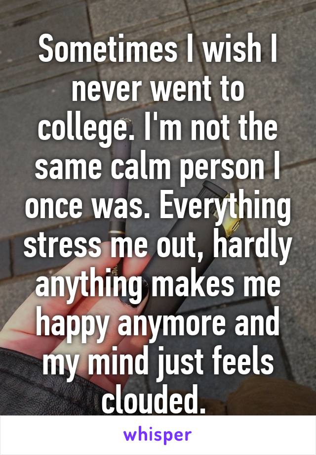 Sometimes I wish I never went to college. I'm not the same calm person I once was. Everything stress me out, hardly anything makes me happy anymore and my mind just feels clouded. 
