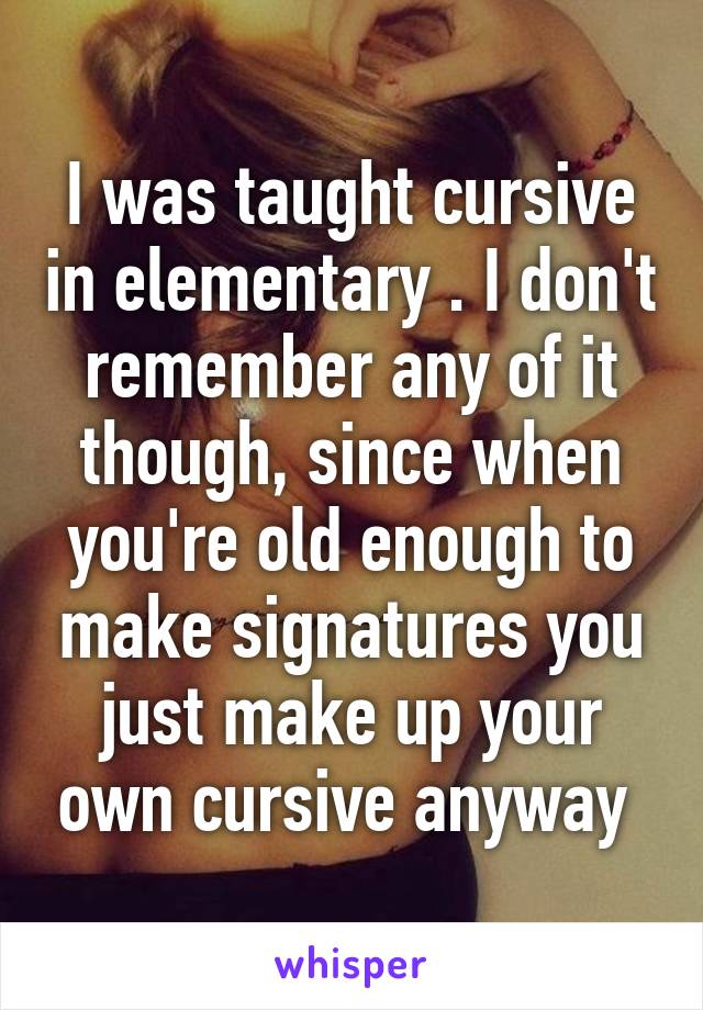 I was taught cursive in elementary . I don't remember any of it though, since when you're old enough to make signatures you just make up your own cursive anyway 