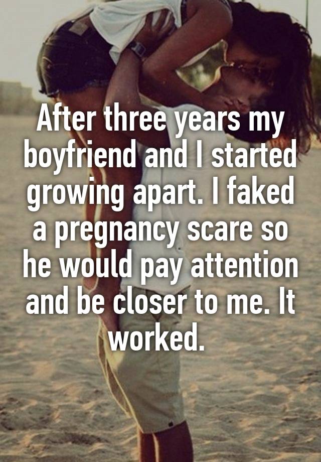 After three years my boyfriend and I started growing apart. I faked a pregnancy scare so he would pay attention and be closer to me. It worked. 