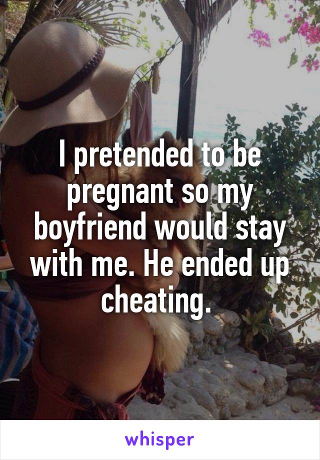 I pretended to be pregnant so my boyfriend would stay with me. He ended up cheating. 