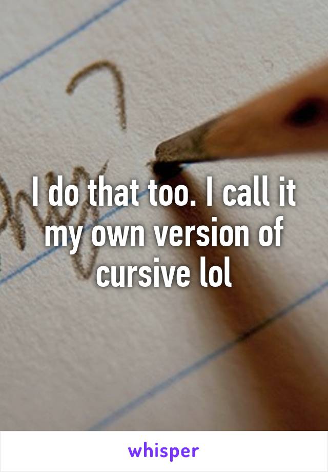 I do that too. I call it my own version of cursive lol