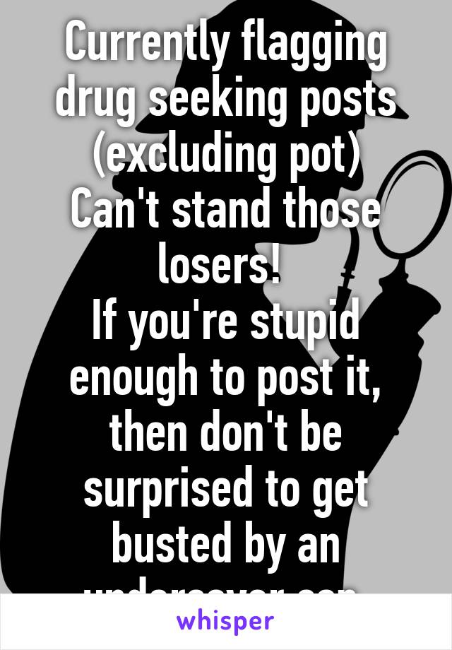 Currently flagging drug seeking posts (excluding pot)
Can't stand those losers! 
If you're stupid enough to post it, then don't be surprised to get busted by an undercover cop.
