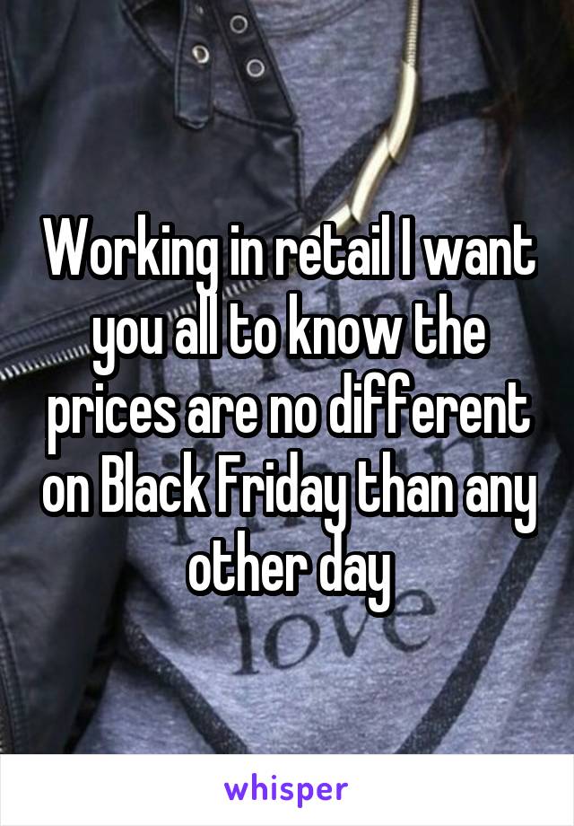 Working in retail I want you all to know the prices are no different on Black Friday than any other day