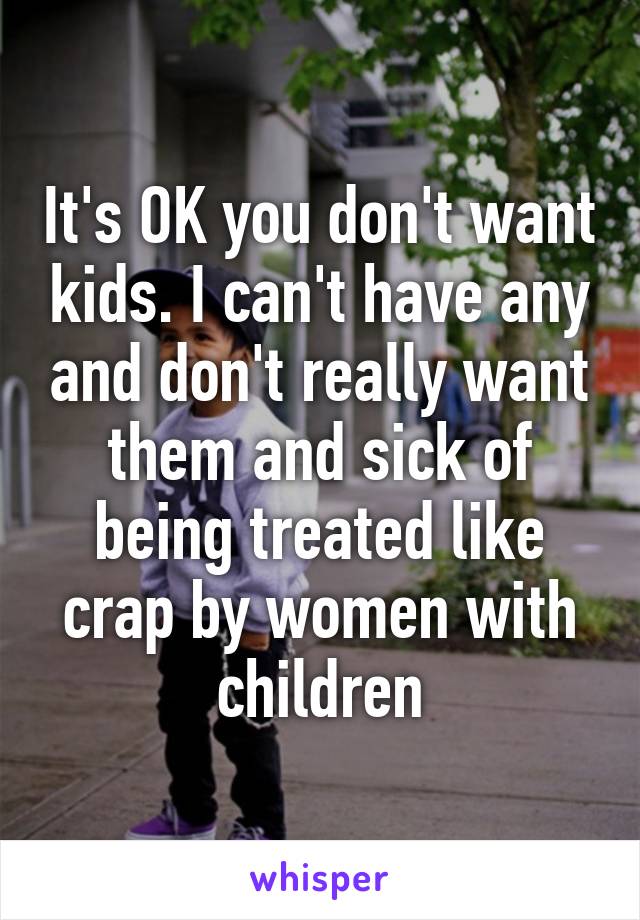 It's OK you don't want kids. I can't have any and don't really want them and sick of being treated like crap by women with children