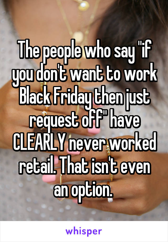 The people who say "if you don't want to work Black Friday then just request off" have CLEARLY never worked retail. That isn't even an option. 