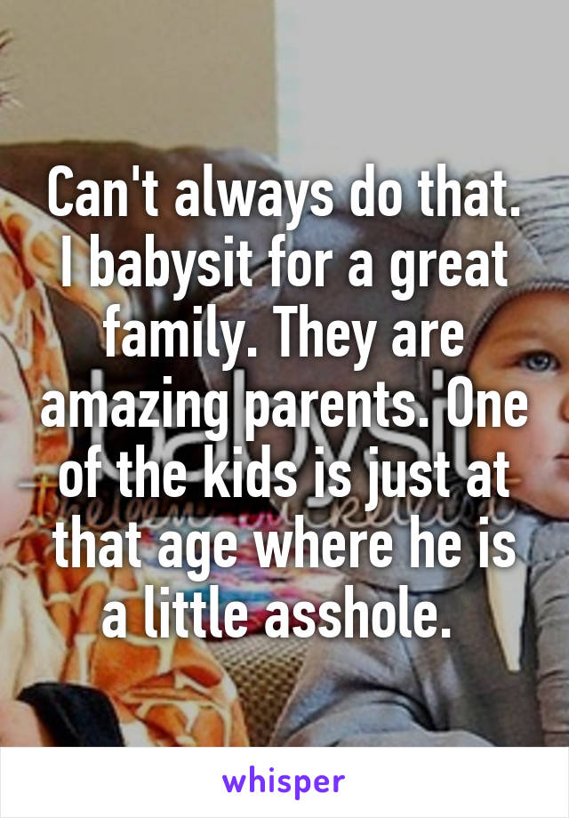 Can't always do that. I babysit for a great family. They are amazing parents. One of the kids is just at that age where he is a little asshole. 