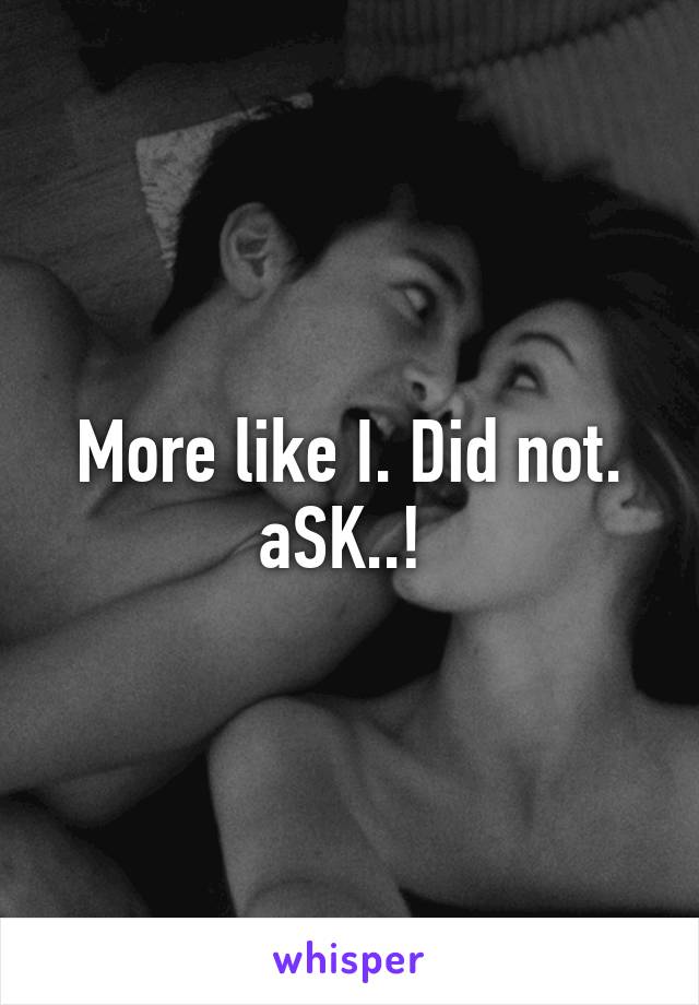 More like I. Did not. aSK..! 