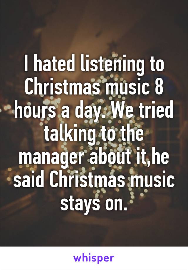 I hated listening to Christmas music 8 hours a day. We tried talking to the manager about it,he said Christmas music stays on.