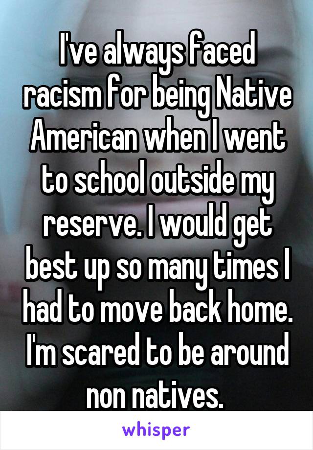 I've always faced racism for being Native American when I went to school outside my reserve. I would get best up so many times I had to move back home. I'm scared to be around non natives. 