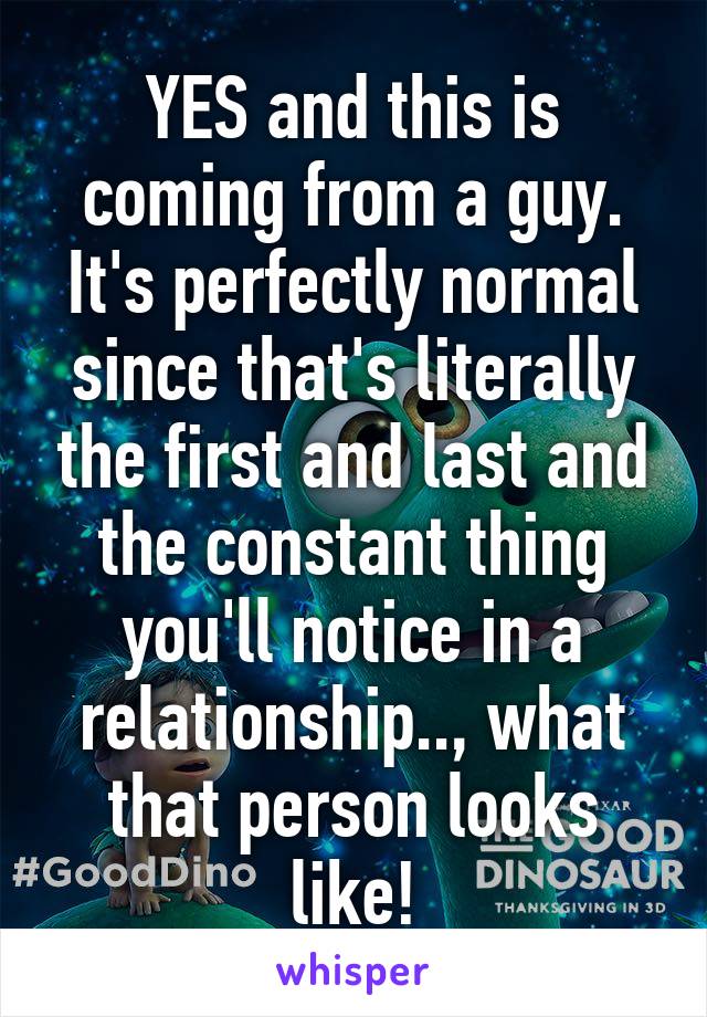 YES and this is coming from a guy. It's perfectly normal since that's literally the first and last and the constant thing you'll notice in a relationship.., what that person looks like!