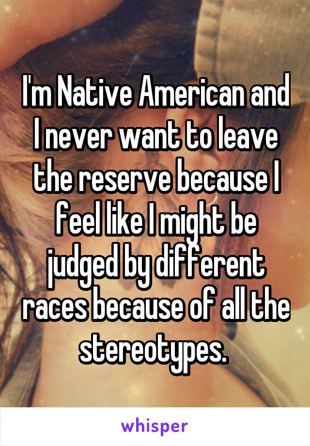 I'm Native American and I never want to leave the reserve because I feel like I might be judged by different races because of all the stereotypes. 