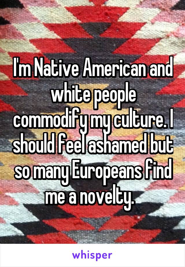 I'm Native American and white people commodify my culture. I should feel ashamed but so many Europeans find me a novelty.  
