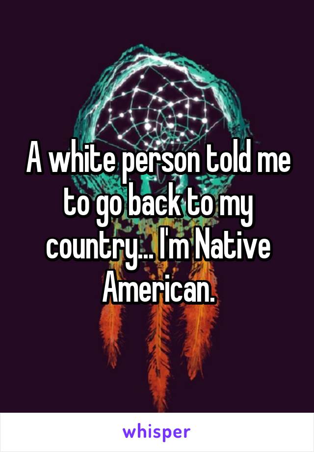 A white person told me to go back to my country... I'm Native American.