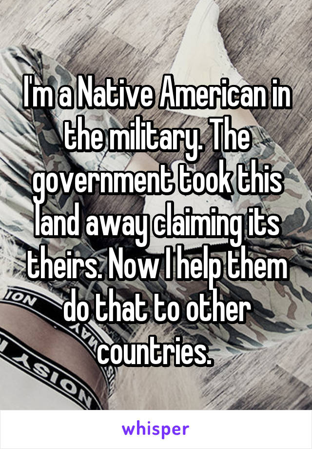 I'm a Native American in the military. The government took this land away claiming its theirs. Now I help them do that to other countries. 