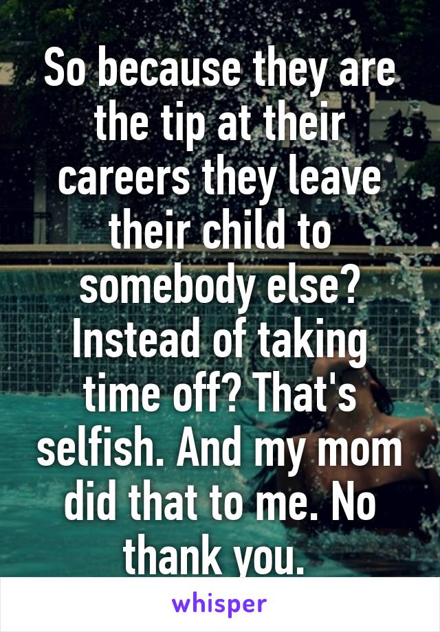 So because they are the tip at their careers they leave their child to somebody else? Instead of taking time off? That's selfish. And my mom did that to me. No thank you. 