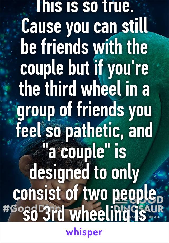 This is so true.
Cause you can still be friends with the couple but if you're the third wheel in a group of friends you feel so pathetic, and "a couple" is designed to only consist of two people so 3rd wheeling is obvious