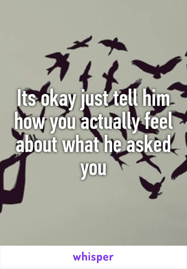 Its okay just tell him how you actually feel about what he asked you