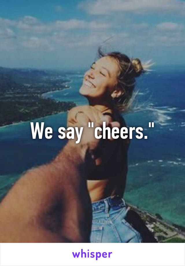 We say "cheers."