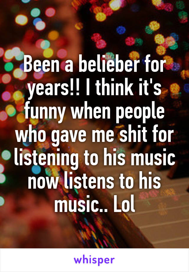 Been a belieber for years!! I think it's funny when people who gave me shit for listening to his music now listens to his music.. Lol