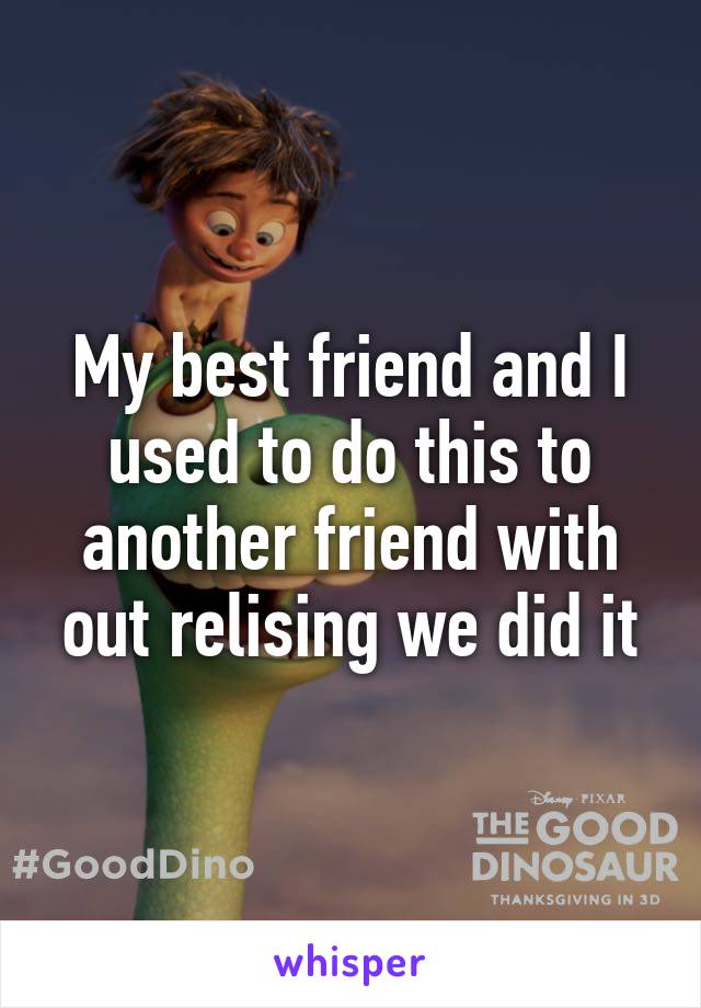 My best friend and I used to do this to another friend with out relising we did it