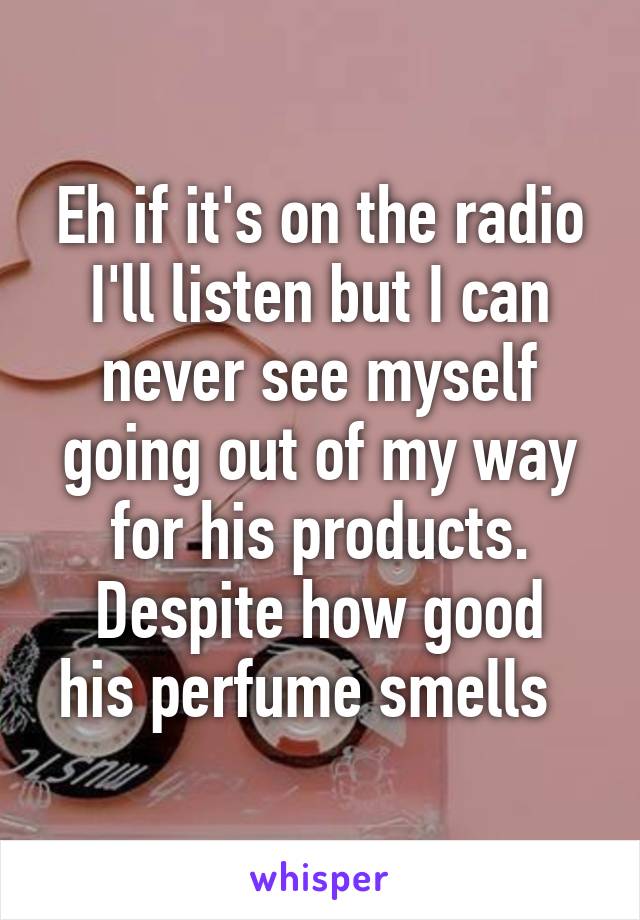 Eh if it's on the radio I'll listen but I can never see myself going out of my way for his products.
Despite how good his perfume smells  