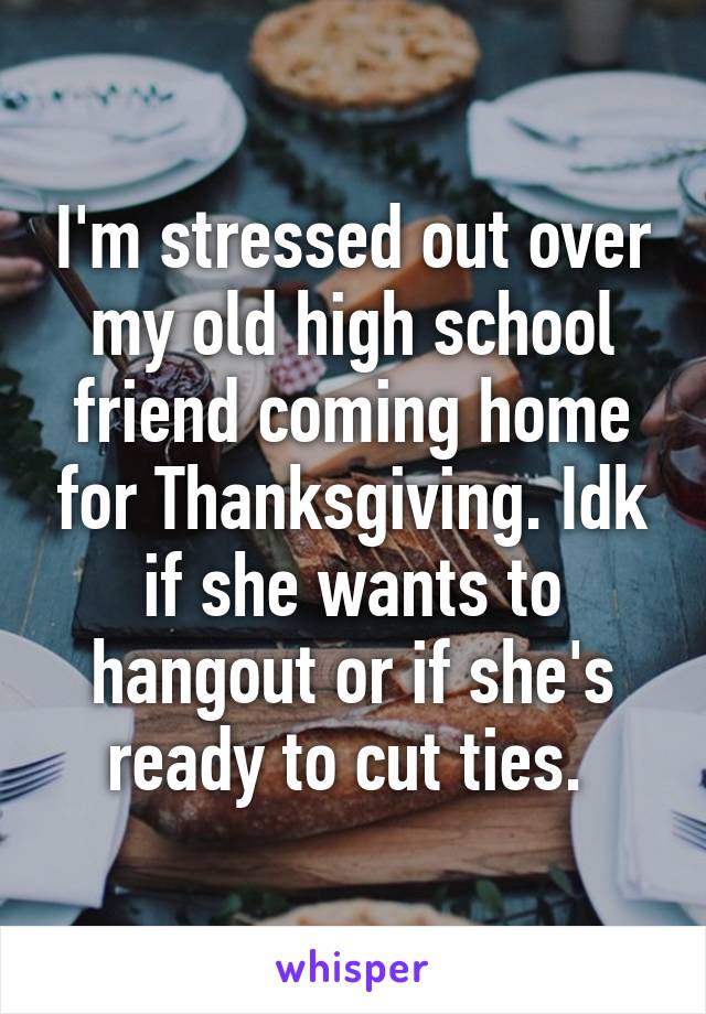I'm stressed out over my old high school friend coming home for Thanksgiving. Idk if she wants to hangout or if she's ready to cut ties. 