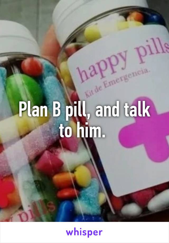 Plan B pill, and talk to him. 