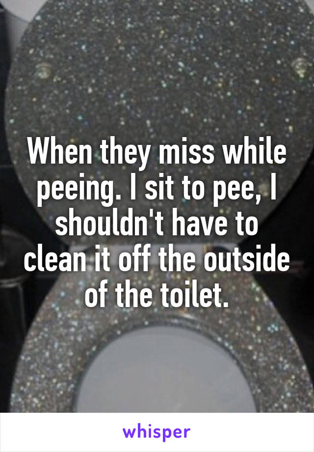 When they miss while peeing. I sit to pee, I shouldn't have to clean it off the outside of the toilet.