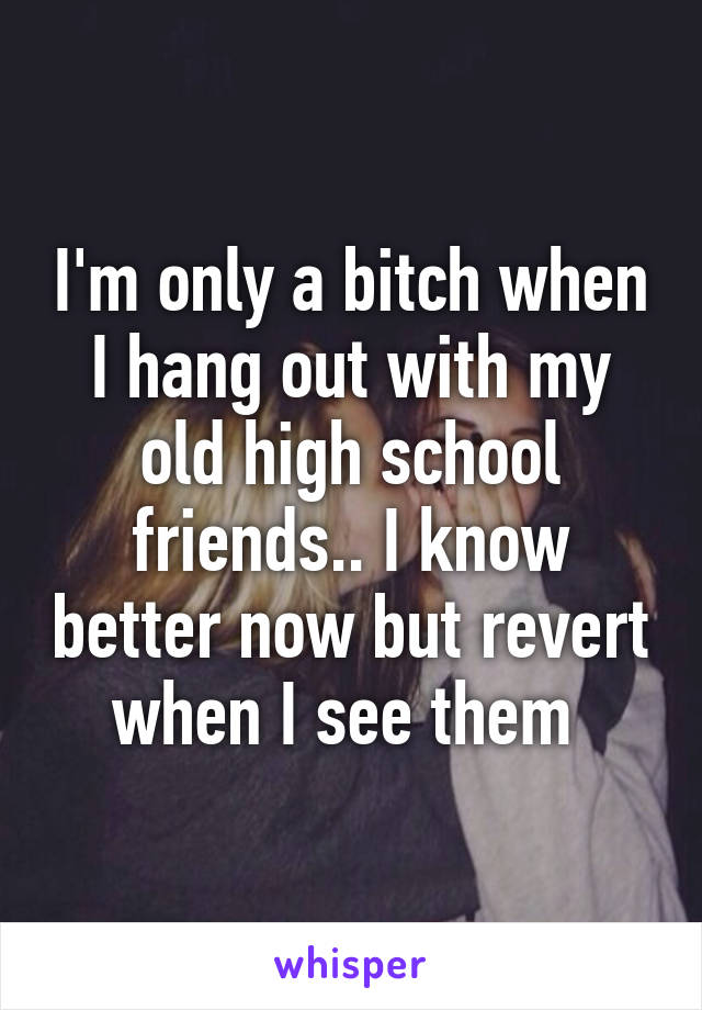 I'm only a bitch when I hang out with my old high school friends.. I know better now but revert when I see them 