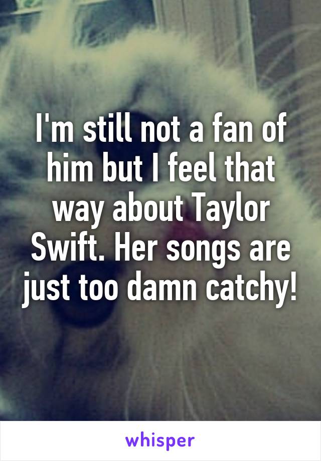 I'm still not a fan of him but I feel that way about Taylor Swift. Her songs are just too damn catchy! 