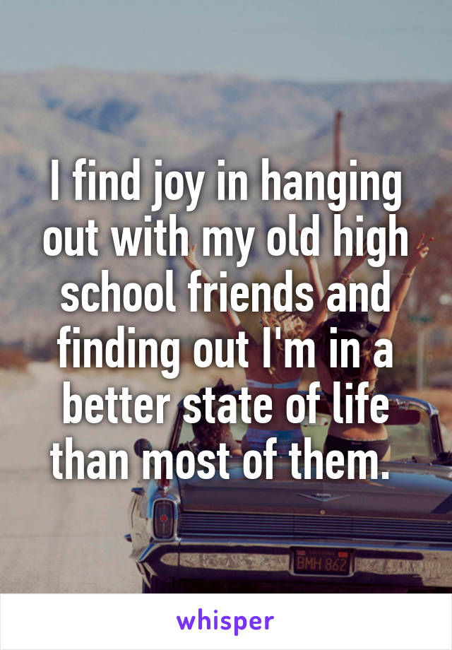 I find joy in hanging out with my old high school friends and finding out I'm in a better state of life than most of them. 