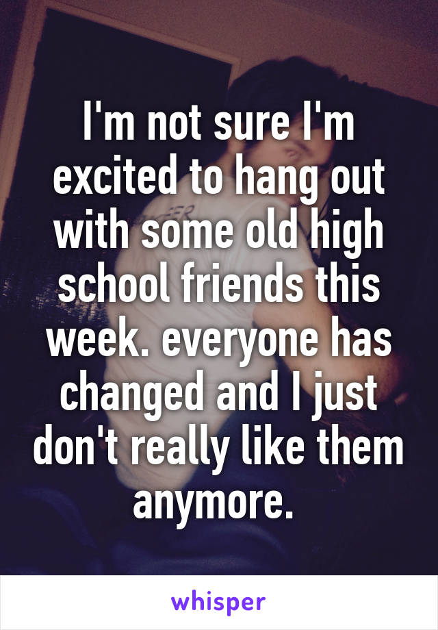 I'm not sure I'm excited to hang out with some old high school friends this week. everyone has changed and I just don't really like them anymore. 