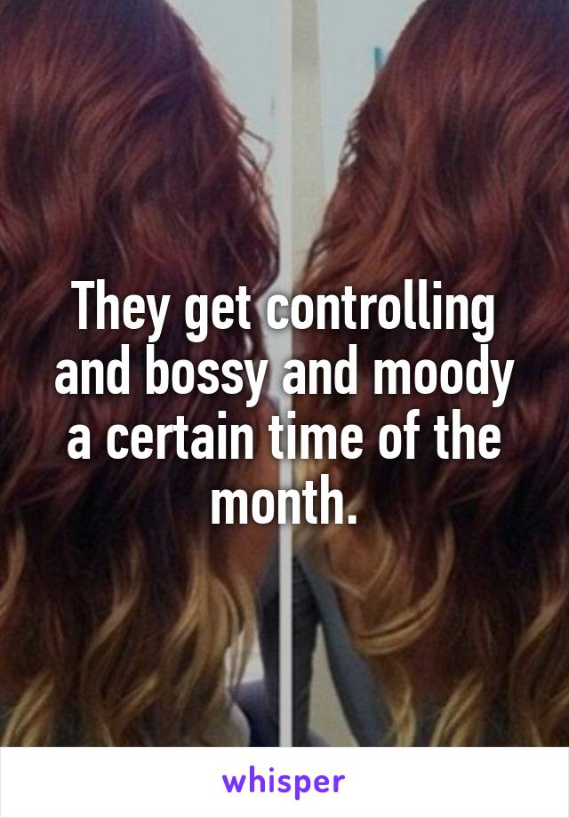 They get controlling and bossy and moody a certain time of the month.