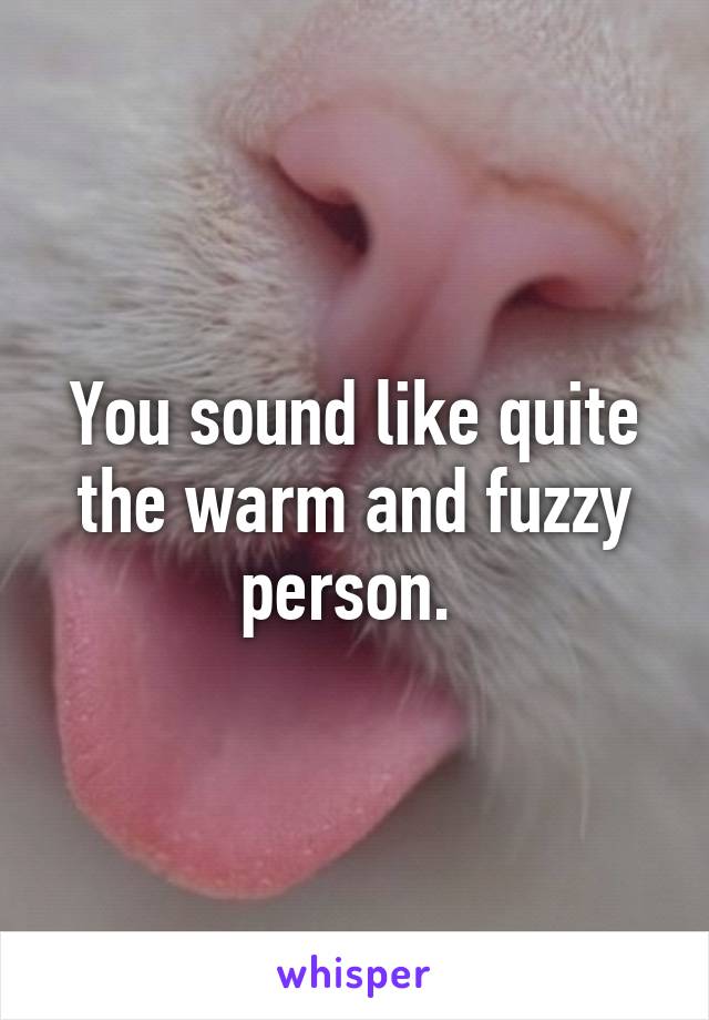 You sound like quite the warm and fuzzy person. 