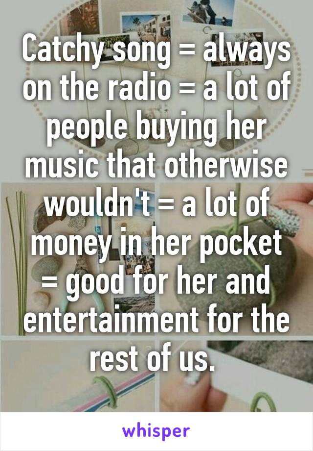 Catchy song = always on the radio = a lot of people buying her music that otherwise wouldn't = a lot of money in her pocket = good for her and entertainment for the rest of us. 
