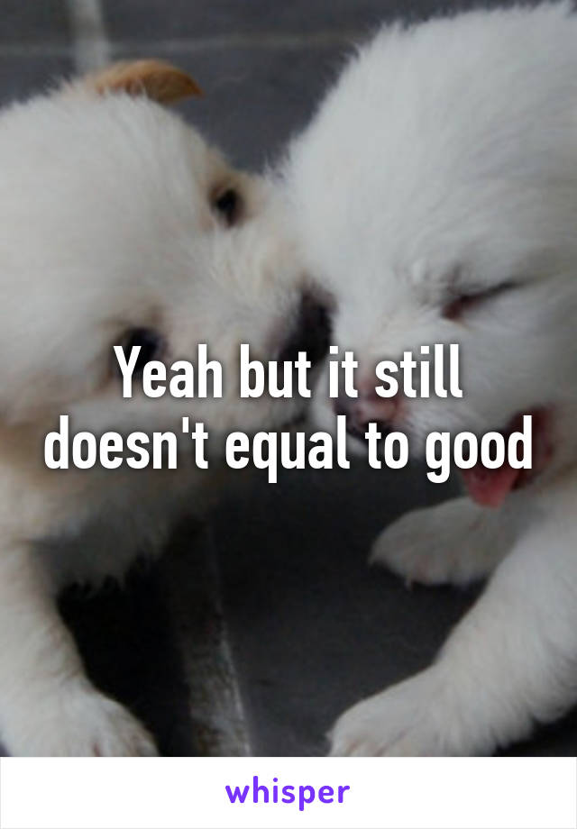 Yeah but it still doesn't equal to good