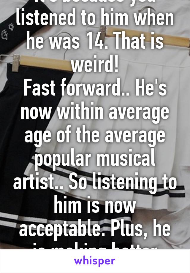 It's because you listened to him when he was 14. That is weird!
Fast forward.. He's now within average age of the average popular musical artist.. So listening to him is now acceptable. Plus, he is making better songs now. 